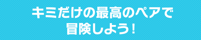 キミだけの最高のペアで冒険しよう!