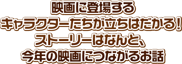 映画に登場するキャラクターたちが立ちはだかる！ ストーリーはなんと、今年の映画につながるお話