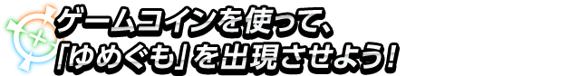 ゲームコインを使って、「ゆめぐも」を出現させよう！