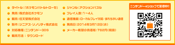  タイトル：『ポケモンバトルトローゼ』
発売：株式会社ポケモン
販売：任天堂株式会社
制作：ジニアス・ソノリティ株式会社
対応機種：ニンテンドー3DS
販売方法 : ダウンロード
ジャンル：アクションパズル
プレイ人数：1～4人
通信機能：ローカルプレイ対応・すれちがい通信
発売日：2014年3月12日（水）
メーカー希望小売価格：760円（税抜）