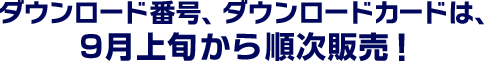 ダウンロード番号、ダウンロードカードは、9月上旬から順次販売！