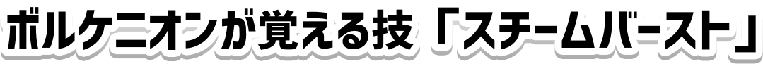 ボルケニオンが覚える技「スチームバースト」