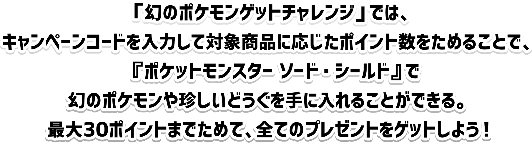 「幻のポケモンゲットチャレンジ」では、キャンペーンコードを入力して対象商品に応じたポイント数をためることで、『ポケットモンスター ソード・シールド』で幻のポケモンや珍しいどうぐを手に入れることができる。最大30ポイントまでためて、全てのプレゼントをゲットしよう！