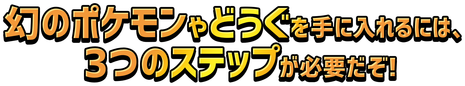 幻のポケモンやどうぐを手に入れるには、3つのステップが必要だぞ!