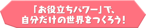 「お役立ちパワー」で、自分だけの世界をつくろう！