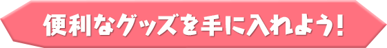 便利なグッズを手に入れよう！