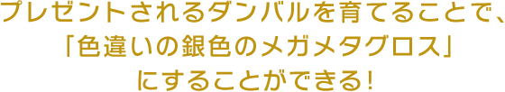 プレゼントされるダンバルを育てることで、「色違いの銀色のメガメタグロス」にすることができる！