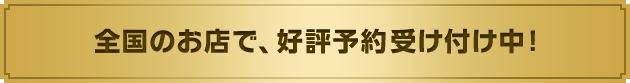 全国のお店で、好評予約受け付け中！