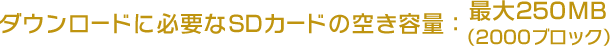 ダウンロードに必要なSDカードの空き容量：最大250MB（2000ブロック）