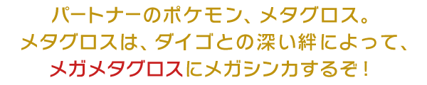 パートナーのポケモン、メタグロス。メタグロスは、ダイゴとの深い絆によって、メガメタグロスにメガシンカするぞ！