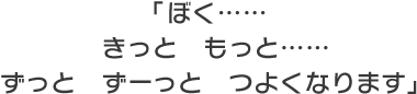 「ぼく……　きっと　もっと……　ずっと　ずーっと　つよくなります」