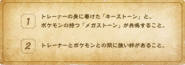 1:トレーナーの身に着けた「キーストーン」と、ポケモンの持つ「メガストーン」が共鳴すること。 2:トレーナーとポケモンとの間に強い絆があること。