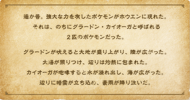 遥か昔。強大な力を有したポケモンがホウエンに現れた。それは、のちにグラードン・カイオーガと呼ばれる２匹のポケモンだった。グラードンが吠えると大地が盛り上がり、陸が広がった。太陽が照りつけ、辺りは灼熱に包まれた。カイオーガが咆哮すると水が溢れ出し、海が広がった。辺りに暗雲が立ち込め、豪雨が降り注いだ。