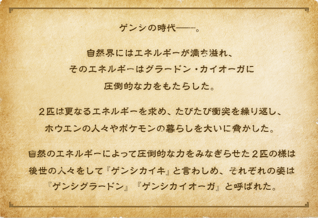 ゲンシの時代――。自然界にはエネルギーが満ち溢れ、そのエネルギーはグラードン・カイオーガに圧倒的な力をもたらした。２匹は更なるエネルギーを求め、たびたび衝突を繰り返し、ホウエンの人々やポケモンの暮らしを大いに脅かした。自然のエネルギーによって圧倒的な力をみなぎらせた２匹の様は後世の人々をして『ゲンシカイキ』と言わしめ、それぞれの姿は『ゲンシグラードン』『ゲンシカイオーガ』と呼ばれた。