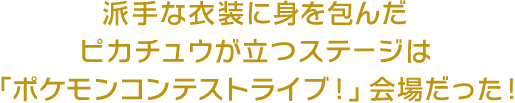 派手な衣装に身を包んだピカチュウが立つステージは、「ポケモンコンテストライブ！」会場だった！