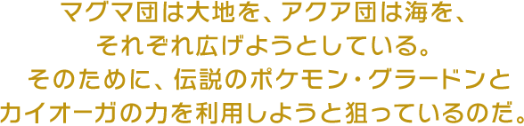 マグマ団は大地を、アクア団は海を、それぞれ広げようとしている。そのために、伝説のポケモン・グラードンとカイオーガの力を利用しようと狙っているのだ。