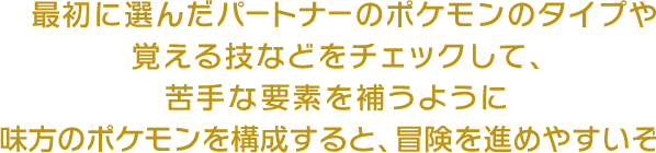 最初に選んだパートナーのポケモンのタイプや覚える技などをチェックして、苦手な要素を補うように味方のポケモンを構成すると、冒険を進めやすいぞ！