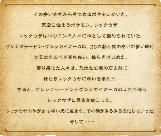 その争いを空から見つめるポケモンがいた。天空に住まうポケモン、レックウザ。レックウザはホウエンの人々に神として崇められていた。ゲンシグラードン・ゲンシカイオーガは、２０の朝と夜のあいだ争い続け、世界はあるべき姿を失い、揺らぎはじめた。困り果てた人々は、巨大な虹色の石を前に神たるレックウザに救いを求めた。すると、ゲンシグラードンとゲンシカイオーガの上空を舞うレックウザに異変が起こった。 レックウザの体がまばゆい光に包まれ、その姿がみるみる変化していった。そして……