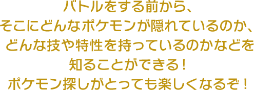 バトルをする前から、そこにどんなポケモンが隠れているのか、どんな技や特性を持っているのかなどを知ることができる！ポケモン探しがとっても楽しくなるぞ！