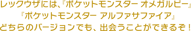レックウザには、『ポケットモンスター オメガルビー』『ポケットモンスター アルファサファイア』どちらのバージョンでも、出会うことができるぞ！