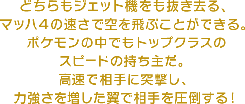 どちらもジェット機をも抜き去る、マッハ４の速さで空を飛ぶことができる。ポケモンの中でもトップクラスのスピードの持ち主だ。高速で相手に突撃し、力強さを増した翼で相手を圧倒する！