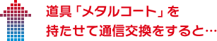 道具「メタルコート」を持たせて通信交換をすると…