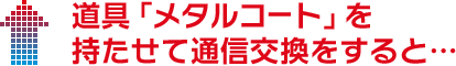 道具「メタルコート」を持たせて通信交換をすると…