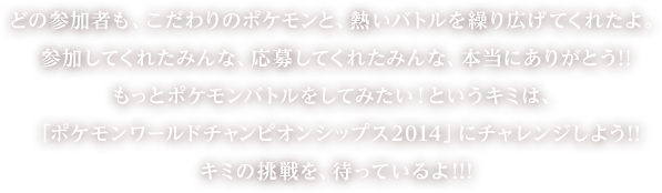 どの参加者も、こだわりのポケモンと、熱いバトルを繰り広げてくれたよ。参加してくれたみんな、応募してくれたみんな、本当にありがとう!!
もっとポケモンバトルをしてみたい！というキミは、「ポケモンワールドチャンピオンシップス2014」にチャレンジしよう!!　キミの挑戦を、待っているよ!!!