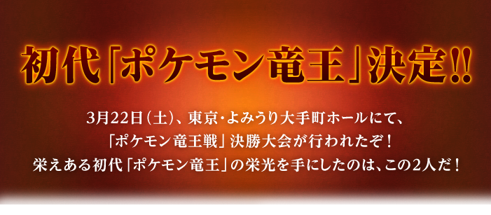 初代「ポケモン竜王」決定!!
3月22日（土）、東京・よみうり大手町ホールにて、「ポケモン竜王戦」決勝大会が行われたぞ！
栄えある初代「ポケモン竜王」の栄光を手にしたのは、この2人だ！