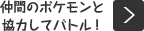 仲間のポケモンと協力してバトル！