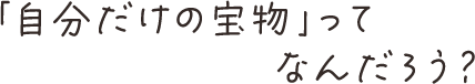 「自分だけの宝物」ってなんだろう？