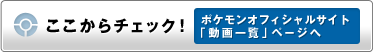 ここからチェック!ポケモンオフィシャルサイト「動画一覧」ページへ