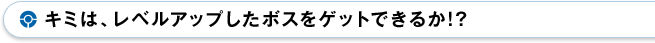 キミは、レベルアップしたボスをゲットできるか!?