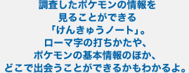 調査したポケモンの情報を見ることができる「けんきゅうノート」。ローマ字の打ちかたや、ポケモンの基本情報のほか、どこで出会うことができるかもわかるよ。