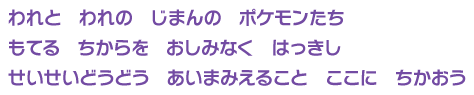 われと　われの　じまんの　ポケモンたち　
もてる　ちからを　おしみなく　はっきし　
せいせいどうどう　あいまみえること　ここに　ちかおう