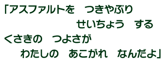 「アスファルトを　つきやぶり　せいちょう　する　くさきの　つよさが　わたしの　あこがれ　なんだよ」