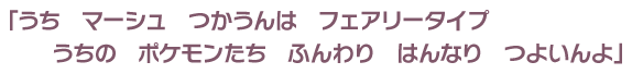 「うち　マーシュ　つかうんは　フェアリータイプうちの　ポケモンたち　ふんわり　はんなり　つよいんよ」