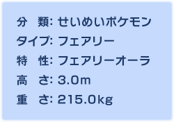 分類：せいめいポケモン、タイプ：フェアリー、特性：フェアリーオーラ、高さ：3.0m、重さ：215.0㎏