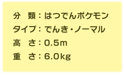 分類:はつでんポケモン、タイプ:でんき・ノーマル、高さ:0.5m、重さ:6.0kg