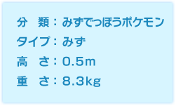 分類:みずでっぽうポケモン、タイプ:みず、高さ:0.5m、重さ:8.3kg