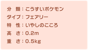 分類：こうすいポケモン、タイプ：フェアリー、特性：いやしのこころ、高さ：0.2m、重さ：0.5kg