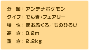 分類：アンテナポケモン、タイプ：でんき・フェアリー、特性：ほおぶくろ／ものひろい、高さ：0.2m、重さ：2.2kg