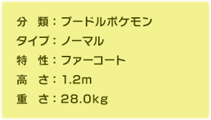 分類：プードルポケモン、タイプ：ノーマル、特性：ファーコート、高さ：1.2m、重さ：28.0kg