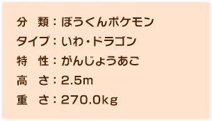 分類:ぼうくんポケモン、タイプ:いわ・ドラゴン、特性:がんじょうあご、高さ:2.5m、重さ:270.0kg