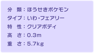 分類：ほうせきポケモン、タイプ：いわ・フェアリー、特性：クリアボディ、高さ：0.3m、重さ：5.7kg