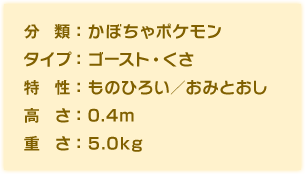 分類：かぼちゃポケモン、タイプ：ゴースト・くさ、特性：ものひろい／おみとおし、高さ：0.4m、重さ：5.0kg