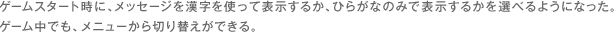 ゲームスタート時に、メッセージを漢字を使って表示するか、ひらがなのみで表示するかを選べるようになった。 ゲーム中でも、メニューから切り替えができる。