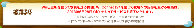 【お知らせ】Wii伝言板を使って写真を送る機能、WiiConnect24を使って牧場への招待を受ける機能は、2013年6月28日（金）をもってサービスを終了いたします。