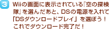 3.Wiiの画面に表示されている『空の探検隊』を選んだあと、DSの電源を入れて「DSダウンロードプレイ」を選ぼう！これでダウンロード完了だ！