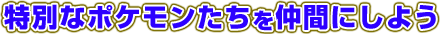 特別なポケモンたちを仲間にしよう